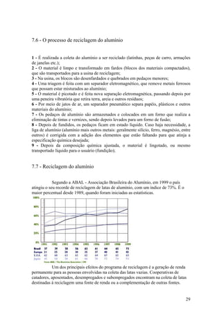 29
7.6 - O processo de reciclagem do alumínio
1 - É realizada a coleta do alumínio a ser reciclado (latinhas, peças de carro, armações
de janelas etc.);
2 - O material é limpo e transformado em fardos (blocos dos materiais compactados),
que são transportados para a usina de reciclagem;
3 - Na usina, os blocos são desenfardados e quebrados em pedaços menores;
4 - Uma triagem é feita com um separador eletromagnético, que remove metais ferrosos
que possam estar misturados ao alumínio;
5 - O material é picotado e é feita nova separação eletromagnética, passando depois por
uma peneira vibratória que retira terra, areia e outros resíduos;
6 - Por meio de jatos de ar, um separador pneumático separa papéis, plásticos e outros
materiais do alumínio;
7 - Os pedaços de alumínio são armazenados e colocados em um forno que realiza a
eliminação de tintas e vernizes, sendo depois levados para um forno de fusão;
8 - Depois de fundidos, os pedaços ficam em estado líquido. Caso haja necessidade, a
liga de alumínio (alumínio mais outros metais: geralmente silício, ferro, magnésio, entre
outros) é corrigida com a adição dos elementos que estão faltando para que atinja a
especificação química desejada;
9 - Depois da composição química ajustada, o material é lingotado, ou mesmo
transportado líquido para o usuário (fundição);
7.7 - Reciclagem do alumínio
Segundo a ABAL - Associação Brasileira do Alumínio, em 1999 o país
atingiu o seu recorde de reciclagem de latas de alumínio, com um índice de 73%. É o
maior percentual desde 1989, quando foram iniciadas as estatísticas.
Um dos principais efeitos do programa de reciclagem é a geração de renda
permanente para as pessoas envolvidas na coleta das latas vazias. Cooperativas de
catadores, aposentados, desempregados e subempregados encontram na coleta de latas
destinadas à reciclagem uma fonte de renda ou a complementação de outras fontes.
 