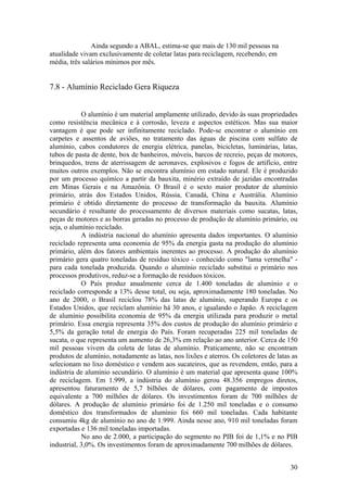 30
Ainda segundo a ABAL, estima-se que mais de 130 mil pessoas na
atualidade vivam exclusivamente de coletar latas para reciclagem, recebendo, em
média, três salários mínimos por mês.
7.8 - Alumínio Reciclado Gera Riqueza
O alumínio é um material amplamente utilizado, devido às suas propriedades
como resistência mecânica e à corrosão, leveza e aspectos estéticos. Mas sua maior
vantagem é que pode ser infinitamente reciclado. Pode-se encontrar o alumínio em
carpetes e assentos de aviões, no tratamento das águas de piscina com sulfato de
alumínio, cabos condutores de energia elétrica, panelas, bicicletas, luminárias, latas,
tubos de pasta de dente, box de banheiros, móveis, barcos de recreio, peças de motores,
brinquedos, trens de aterrissagem de aeronaves, explosivos e fogos de artifício, entre
muitos outros exemplos. Não se encontra alumínio em estado natural. Ele é produzido
por um processo químico a partir da bauxita, minério extraído de jazidas encontradas
em Minas Gerais e na Amazônia. O Brasil é o sexto maior produtor de alumínio
primário, atrás dos Estados Unidos, Rússia, Canadá, China e Austrália. Alumínio
primário é obtido diretamente do processo de transformação da bauxita. Alumínio
secundário é resultante do processamento de diversos materiais como sucatas, latas,
peças de motores e as borras geradas no processo de produção de alumínio primário, ou
seja, o alumínio reciclado.
A indústria nacional do alumínio apresenta dados importantes. O alumínio
reciclado representa uma economia de 95% da energia gasta na produção do alumínio
primário, além dos fatores ambientais inerentes ao processo. A produção do alumínio
primário gera quatro toneladas de resíduo tóxico - conhecido como "lama vermelha" -
para cada tonelada produzida. Quando o alumínio reciclado substitui o primário nos
processos produtivos, reduz-se a formação de resíduos tóxicos.
O País produz anualmente cerca de 1.400 toneladas de alumínio e o
reciclado corresponde a 13% desse total, ou seja, aproximadamente 180 toneladas. No
ano de 2000, o Brasil reciclou 78% das latas de alumínio, superando Europa e os
Estados Unidos, que reciclam alumínio há 30 anos, e igualando o Japão. A reciclagem
de alumínio possibilita economia de 95% da energia utilizada para produzir o metal
primário. Essa energia representa 35% dos custos de produção do alumínio primário e
5,5% da geração total de energia do País. Foram recuperadas 225 mil toneladas de
sucata, o que representa um aumento de 26,3% em relação ao ano anterior. Cerca de 150
mil pessoas vivem da coleta de latas de alumínio. Praticamente, não se encontram
produtos de alumínio, notadamente as latas, nos lixões e aterros. Os coletores de latas as
selecionam no lixo doméstico e vendem aos sucateiros, que as revendem, então, para a
indústria de alumínio secundário. O alumínio é um material que apresenta quase 100%
de reciclagem. Em 1.999, a indústria do alumínio gerou 48.356 empregos diretos,
apresentou faturamento de 5,7 bilhões de dólares, com pagamento de impostos
equivalente a 700 milhões de dólares. Os investimentos foram de 700 milhões de
dólares. A produção de alumínio primário foi de 1.250 mil toneladas e o consumo
doméstico dos transformados de alumínio foi 660 mil toneladas. Cada habitante
consumiu 4kg de alumínio no ano de 1.999. Ainda nesse ano, 910 mil toneladas foram
exportadas e 136 mil toneladas importadas.
No ano de 2.000, a participação do segmento no PIB foi de 1,1% e no PIB
industrial, 3,0%. Os investimentos foram de aproximadamente 700 milhões de dólares.
 