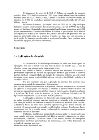 31
O faturamento do setor foi de US$ 6,7 bilhões. A produção de alumínio
primário foi de 1.271,4 mil toneladas em 2.000, o que coloca o Brasil como 6o produtor
mundial, atrás dos EUA, Rússia, China, Canadá e Austrália. O consumo interno de
alumínio foi de 667 mil toneladas, o que representa um crescimento médio de 7,8% nos
últimos 10 anos.
O consumo doméstico, "per capita", ainda em 2.000, foi de 3,9kg anuais por
habitante, números muito distantes do consumo americano, que em 1.999 foi de 36,2kg
anuais por habitante. O resultados das exportações brasileiras de alumínio no ano 2.000
foram impressionantes. Geraram dois bilhões de dólares, o que significa 3,6% do total
das exportações do País e um superávit de 1,6 bilhão de dólares. Os principais itens da
pauta de exportação ainda são o alumínio primário e as ligas, mas vem crescendo a
participação de produtos manufaturados e semi-manufaturados. Estes produtos, com
maior valor agregado, elevaram o faturamento.
Conclusão
1 - Aplicações do alumínio
As características do alumínio permitem que ele tenha uma diversa gama de
aplicações. Por isso, o metal é um dos mais utilizados no mundo todo. O uso do
alumínio excede o de qualquer outro metal, exceto o aço.
Material leve, durável e bonito, o alumínio mostra uma excelente performance e
propriedades superiores na maioria das aplicações. Produtos que utilizam o alumínio
ganham também competitividade, em função dos inúmeros atributos que este metal
incorpora, como: leveza; condutibilidade elétrica e térmica; durabilidade; resistência à
corrosão e dureza.
Um dos segmentos em que a aplicação do alumínio tem evoluído mais
rapidamente no mundo é o automotivo e de transportes.
Em veículos automotivos comerciais, nos quais os custos de manutenção e a economia
de operação a longo prazo são cruciais, o alumínio é extensivamente utilizado em
carrocerias, e peças internas como pistões, blocos de motores, caixas de câmbio, chassis
e acessórios. No Brasil, o uso do alumínio em carros e utilitários é da ordem de 50
kg/veículo, enquanto nos EUA é de cerca de 128 kg/veículo.
A utilização do alumínio em transportes vem se acelerando no Brasil devido
ao melhor controle de peso nas rodovias, a partir da privatização, e das preocupações
que começam a existir na sociedade a respeito da emissão de poluentes pelos veículos.
A tendência do uso do metal nessa indústria é promissora, pois o menor consumo de
combustível proporcionará uma redução considerável de emissões de poluentes. Logo,
quanto mais leve for o veículo, menos combustível ele consome e consequentemente
reduzirá a emissão de poluentes.
O alumínio também está conquistando destaque cada vez maior dentro das
mais variadas aplicações na construção civil. Hoje, o alumínio está presente em telhas,
revestimentos, caixilharia, divisórias, forros e em muitos detalhes de concepções
arquitetônicas modernas, com facilidade de manutenção, o que reflete diretamente na
projeção de custos de uma obra.
Outras aplicações do alumínio são:
 