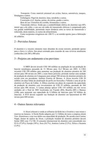 32
Transporte: Como material estrutural em aviões, barcos, automóveis, tanques,
blindagens e outros.
Embalagens: Papel de alumínio, latas, tetrabriks e outras.
Construção civil: Janelas, portas, divisórias, grades e outros.
Bens de uso: Utensílios de cozinha, ferramentas e outros.
Transmisão elétrica: Ainda que a condutibilidade elétrica do alumínio seja 60%
menor que a do cobre, o seu uso em redes de transmissão elétricas é compensado pela
sua grande malebilidade, permitindo maior distância entre as torres de transmissão e
reduzindo, desta maneira, os custos da infraestrutura.
Como recipientes criogênicos até -200 ºC e, no sentido oposto, para a fabricação
de caldeiras.
2 - Previsões futuras
O alumínio é o terceiro elemento mais abundate da crosta terrestre, perdendo apenas
para o ferro e o silício. Seu prazo estimado para exaustão de suas revervas atualmente
conhecidas é de 200 a 400 anos
3 - Projetos em andamento e/ou previstos
A MRN deverá investir US$ 180 milhões na ampliação de sua produção de
bauxita metalúrgica passando de 11 Mt/ano para 16,3 Mt/ano em 2003. A CBA
investirá US$ 350 milhões para aumentar sua produção de alumínio primário de 240
mt/ano para 340 mt/ano em 2003, e num futuro próximo, pretende montar uma unidade
de produção de alumina em Cataguazes para atingir 500 mt/ano de alumínio primário de
acordo com seu presidente, Antônio Ermírio de Moraes. A Alcoa investiu US$ 20
milhões em duas linhas de anodização de perfis em Sorocaba e Tubarão e uma de pó de
alumínio em Poços de Caldas. A Albras concluiu seu plano de expansão da capacidade
de produção de alumínio com investimentos de US$ 55 milhões, passando de 360
mt/ano para 406 mt/ano. A Latasa planeja aplicar US$ 110 milhões em três novas
unidades até o final de 2003 localizadas em Viamão (RS), Brasília (DF) e Manaus
(AM), para aumentar sua capacidade de 8 bilhões de latas/ano para 9,8 bilhões de
latas/ano. A RTZ deverá expandir sua fundição de alumínio em Queensland de 490
mt/ano para 600 mt/ano.
4 - Outros fatores relevantes
A Alcan colocará à venda as refinarias de Kirkvine e Ewarton e suas minas e
reservas na Jamaica. A Norsk Hydro adquiriu por 3,1 bilhões de euros a empresa alemã
Vaw Aluminium e com isso dobra sua capacidade de produção. De acordo com Camine
Nappi, diretor de análise da Alcan, a produção mundial de alumínio primário deverá
fechar 2002 com 17,2 Mt. O consumo internacional de alumínio está concentrado nos
EUA (37,4%); Europa (30%), Ásia (24,7%); América Latina (5,5%); África e Oceania
(2,4%).
 