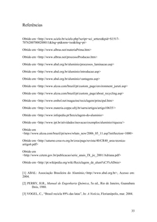 33
Referências
Obtido em <http://www.scielo.br/scielo.php?script=sci_arttext&pid=S1517-
70762007000200011&lng=pt&nrm=iso&tlng=pt>
Obtido em <http://www.albras.net/materiaPrima.htm>
Obtido em <http://www.albras.net/processoProducao.htm>
Obtido em <http://www.abal.org.br/aluminio/processos_laminacao.asp>
Obtido em <http://www.abal.org.br/aluminio/introducao.asp>
Obtido em <http://www.abal.org.br/aluminio/vantagens.asp>
Obtido em <http://www.alcoa.com/brazil/pt/custom_page/environment_juruti.asp>
Obtido em <http://www.alcoa.com/brazil/pt/custom_page/about_recycling.asp>
Obtido em <http://www.embol.net/magazine/reciclagem/principal.htm>
Obtido em <http://www.materia.coppe.ufrj.br/sarra/artigos/artigo10635/>
Obtido em <http://www.infopedia.pt/$reciclagem-do-aluminio>
Obtido em <http://www.ipt.br/atividades/inovacao/exemplos/aluminio/riqueza/>
Obtido em
<http://www.alcoa.com/brazil/pt/news/whats_new/2006_05_11.asp?initSection=1000>
Obtido em <http://saturno.crea-rs.org.br/crea/pags/revista/40/CR40_area-tecnica-
artigo6.pdf>
Obtido em
<http://www.cetem.gov.br/publicacao/serie_anais_IX_jic_2001/Adriana.pdf>
Obtido em <http://pt.wikipedia.org/wiki/Reciclagem_de_alum%C3%ADnio>
[1] ABAL: Associação Brasileira do Alumínio,<http://www.abal.org.br>, Acesso em:
2004.
[2] PERRY, H.R., Manual de Engenharia Química, 5a ed., Rio de Janeiro, Guanabara
Dois, 1980.
[3] VOGEL, C., “Brasil recicla 89% das latas”, In: A Notícia, Florianópolis, mar. 2004.
 