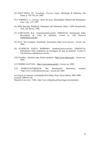 34
[4] SANT’ANNA, J.P., Tecnologia. Processo Limpo, Metalurgia & Materiais, São
Paulo, p. 736-739, out. 2003.
[5] CAMPBELL, J., Castings: Metal Ractions, Birmingham: Butterworth Heinemann,
Cap. 1, pp. 1-25, 1995.
[6] ASM Specialty Handbook Aluminum and Aluminum Alloys, ASM International,
3Ed., J.R. Davies, 1996.
[7] CARVALHO, B.A., (alumínio@abal.org.br). (2004/05/24). Informações Sobre
Reciclagem de Latas de Alumínio. E-mail to: Udo Kurzawa
(udok@terra.com.br).
[8] EAA: The European Aluminium Association,<http://www.eaa.net>, Acesso em:
2002.
[9] FUNDIÇÃO SANTA BÁRBARA. (sbarbara@terra.com.br). (2004/05/18).
Informações sobre rendimento na reciclagem de latas de alumínio. E-mail to:
Udo Kurzawa (udok@terra.com.br).
[10] Periódico: Alumínio para futuras gerações <http://www.abal.org.br>, Acesso em:
2003.
[11] TOMRA/LACTASA. <http://www.tomra.com.br>, Acesso em: 2004.
[12] WORLD-ALUMINIUM: The International Aluminium Institute,
<http://www.world-aluminium.org>, Acesso em: 2002.
reciclagem do alumínio. In Infopédia [Em linha]. Porto: Porto Editora, 2003-2008.
[Consult. 2008-05-10].
Disponível na www: <URL: http://www.infopedia.pt/$reciclagem-do-aluminio>.
 