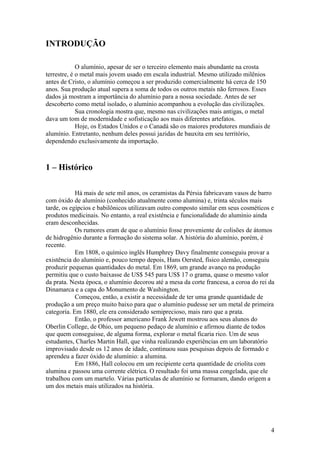 4
INTRODUÇÃO
O alumínio, apesar de ser o terceiro elemento mais abundante na crosta
terrestre, é o metal mais jovem usado em escala industrial. Mesmo utilizado milênios
antes de Cristo, o alumínio começou a ser produzido comercialmente há cerca de 150
anos. Sua produção atual supera a soma de todos os outros metais não ferrosos. Esses
dados já mostram a importância do alumínio para a nossa sociedade. Antes de ser
descoberto como metal isolado, o alumínio acompanhou a evolução das civilizações.
Sua cronologia mostra que, mesmo nas civilizações mais antigas, o metal
dava um tom de modernidade e sofisticação aos mais diferentes artefatos.
Hoje, os Estados Unidos e o Canadá são os maiores produtores mundiais de
alumínio. Entretanto, nenhum deles possui jazidas de bauxita em seu território,
dependendo exclusivamente da importação.
1 – Histórico
Há mais de sete mil anos, os ceramistas da Pérsia fabricavam vasos de barro
com óxido de alumínio (conhecido atualmente como alumina) e, trinta séculos mais
tarde, os egípcios e babilônicos utilizavam outro composto similar em seus cosméticos e
produtos medicinais. No entanto, a real existência e funcionalidade do alumínio ainda
eram desconhecidas.
Os rumores eram de que o alumínio fosse proveniente de colisões de átomos
de hidrogênio durante a formação do sistema solar. A história do alumínio, porém, é
recente.
Em 1808, o químico inglês Humphrey Davy finalmente conseguiu provar a
existência do alumínio e, pouco tempo depois, Hans Oersted, físico alemão, conseguiu
produzir pequenas quantidades do metal. Em 1869, um grande avanço na produção
permitiu que o custo baixasse de US$ 545 para US$ 17 o grama, quase o mesmo valor
da prata. Nesta época, o alumínio decorou até a mesa da corte francesa, a coroa do rei da
Dinamarca e a capa do Monumento de Washington.
Começou, então, a existir a necessidade de ter uma grande quantidade de
produção a um preço muito baixo para que o alumínio pudesse ser um metal de primeira
categoria. Em 1880, ele era considerado semiprecioso, mais raro que a prata.
Então, o professor americano Frank Jewett mostrou aos seus alunos do
Oberlin College, de Ohio, um pequeno pedaço de alumínio e afirmou diante de todos
que quem conseguisse, de alguma forma, explorar o metal ficaria rico. Um de seus
estudantes, Charles Martin Hall, que vinha realizando experiências em um laboratório
improvisado desde os 12 anos de idade, continuou suas pesquisas depois de formado e
aprendeu a fazer óxido de alumínio: a alumina.
Em 1886, Hall colocou em um recipiente certa quantidade de criolita com
alumina e passou uma corrente elétrica. O resultado foi uma massa congelada, que ele
trabalhou com um martelo. Várias partículas de alumínio se formaram, dando origem a
um dos metais mais utilizados na história.
 