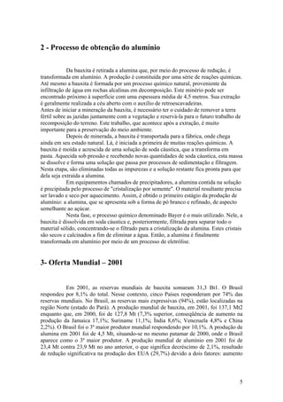 5
2 - Processo de obtenção do alumínio
Da bauxita é retirada a alumina que, por meio do processo de redução, é
transformada em alumínio. A produção é constituída por uma série de reações químicas.
Até mesmo a bauxita é formada por um processo químico natural, proveniente da
infiltração de água em rochas alcalinas em decomposição. Este minério pode ser
encontrado próximo à superfície com uma espessura média de 4,5 metros. Sua extração
é geralmente realizada a céu aberto com o auxílio de retroescavadeiras.
Antes de iniciar a mineração da bauxita, é necessário ter o cuidado de remover a terra
fértil sobre as jazidas juntamente com a vegetação e reservá-la para o futuro trabalho de
recomposição do terreno. Este trabalho, que acontece após a extração, é muito
importante para a preservação do meio ambiente.
Depois de minerada, a bauxita é transportada para a fábrica, onde chega
ainda em seu estado natural. Lá, é iniciada a primeira de muitas reações químicas. A
bauxita é moída e acrescida de uma solução de soda cáustica, que a transforma em
pasta. Aquecida sob pressão e recebendo novas quantidades de soda cáustica, esta massa
se dissolve e forma uma solução que passa por processos de sedimentação e filtragem.
Nesta etapa, são eliminadas todas as impurezas e a solução restante fica pronta para que
dela seja extraída a alumina.
Em equipamentos chamados de precipitadores, a alumina contida na solução
é precipitada pelo processo de "cristalização por semente". O material resultante precisa
ser lavado e seco por aquecimento. Assim, é obtido o primeiro estágio da produção de
alumínio: a alumina, que se apresenta sob a forma de pó branco e refinado, de aspecto
semelhante ao açúcar.
Nesta fase, o processo químico denominado Bayer é o mais utilizado. Nele, a
bauxita é dissolvida em soda cáustica e, posteriormente, filtrada para separar todo o
material sólido, concentrando-se o filtrado para a cristalização da alumina. Estes cristais
são secos e calcinados a fim de eliminar a água. Então, a alumina é finalmente
transformada em alumínio por meio de um processo de eletrólise.
3- Oferta Mundial – 2001
Em 2001, as reservas mundiais de bauxita somaram 31,3 Bt1. O Brasil
respondeu por 8,1% do total. Nesse contexto, cinco Países responderam por 74% das
reservas mundiais. No Brasil, as reservas mais expressivas (94%), estão localizadas na
região Norte (estado do Pará). A produção mundial de bauxita, em 2001, foi 137,1 Mt2
enquanto que, em 2000, foi de 127,8 Mt (7,3% superior, conseqüência de aumento na
produção da Jamaica 17,1%; Suriname 11,1%; Índia 8,6%; Venezuela 4,8% e China
2,2%). O Brasil foi o 3º maior produtor mundial respondendo por 10,1%. A produção de
alumina em 2001 foi de 4,5 Mt, situando-se no mesmo patamar de 2000, onde o Brasil
aparece como o 3º maior produtor. A produção mundial de alumínio em 2001 foi de
23,4 Mt contra 23,9 Mt no ano anterior, o que significa decréscimo de 2,1%, resultado
de redução significativa na produção dos EUA (29,7%) devido a dois fatores: aumento
 