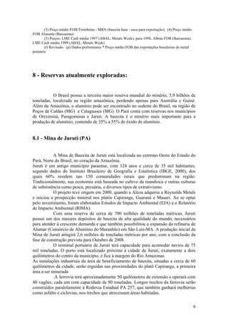 9
(3) Preço médio FOB/Trombetas - MRN (bauxita base - seca para exportação); (4) Preço médio
FOB Alunorte (Barcarena)
(5) Preços: LME Cash média 1997 (ABAL, Metals Week); para 1998, Albras FOB (Barcarena);
LME Cash média 1999 (ABAL, Metals Week).
(r) Revisado. (p) Dados preliminares * Preço médio FOB das exportações brasileiras de metal
primário
8 - Reservas atualmente exploradas:
O Brasil possui a terceira maior reserva mundial do minério, 5,9 bilhões de
toneladas, localizada na região amazônica, perdendo apenas para Austrália e Guiné.
Além da Amazônia, o alumínio pode ser encontrado no sudeste do Brasil, na região de
Poços de Caldas (MG) e Cataguases (MG). O Pará conta com reservas nos municípios
de Oriximiná, Paragominas e Juruti. A bauxita é o minério mais importante para a
produção de alumínio, contendo de 35% a 55% de óxido de alumínio.
8.1 - Mina de Juruti (PA)
A Mina de Bauxita de Juruti está localizada no extremo Oeste do Estado do
Pará, Norte do Brasil, no coração da Amazônia.
Juruti é um antigo município paraense, com 124 anos e cerca de 35 mil habitantes,
segundo dados do Instituto Brasileiro de Geografia e Estatística (IBGE, 2000), dos
quais 60% residem nas 150 comunidades rurais que predominam na região.
Tradicionalmente, sua economia está baseada no cultivo da mandioca e outras culturas
de subsistência como pesca, pecuária, e diversos tipos de extrativismo.
O projeto teve origem em 2000, quando a Alcoa adquiriu a Reynolds Metals
e iniciou a prospecção mineral nos platôs Capiranga, Guaraná e Mauari. Ao se optar
pelo investimento, foram elaborados Estudos de Impacto Ambiental (EIA) e o Relatório
de Impacto Ambiental (RIMA).
Com uma reserva de cerca de 700 milhões de toneladas métricas, Juruti
possui um dos maiores depósitos de bauxita de alta qualidade do mundo, necessários
para atender à crescente demanda e que também possibilitou a expansão da refinaria de
Alumar (Consórcio de Alumínio do Maranhão) em São Luís-MA. A produção inicial da
Mina de Juruti atingirá 2,6 milhões de toneladas métricas por ano, com a conclusão da
fase de construção prevista para Outubro de 2008.
O terminal portuário de Juruti terá capacidade para acomodar navios de 75
mil toneladas. O porto está localizado próximo à cidade de Juruti, exatamente a dois
quilômetros do centro da município, e fica à margem do Rio Amazonas.
As instalações industriais da área de beneficiamento de bauxita, situadas a cerca de 60
quilômetros da cidade, serão erguidas nas proximidades do platô Capiranga, a primeira
área a ser minerada
.A ferrovia terá aproximadamente 50 quilômetros de extensão e operará com
40 vagões, cada um com capacidade de 80 toneladas. Longos trechos da ferrovia serão
construídos paralelamente à Rodovia Estadual PA 257, que também ganhará melhorias
como asfalto e ciclovias, nos trechos que atravessam áreas habitadas.
 