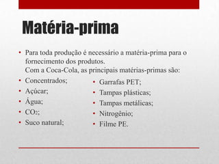 Matéria-prima
• Para toda produção é necessário a matéria-prima para o
  fornecimento dos produtos.
  Com a Coca-Cola, as principais matérias-primas são:
• Concentrados;         • Garrafas PET;
• Açúcar;               • Tampas plásticas;
• Água;                 • Tampas metálicas;
• CO2;                  • Nitrogênio;
• Suco natural;         • Filme PE.
 