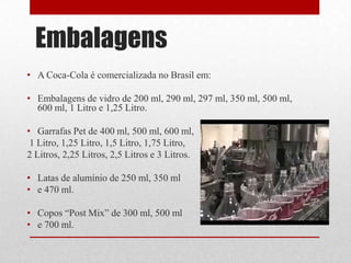 Embalagens
• A Coca-Cola é comercializada no Brasil em:

• Embalagens de vidro de 200 ml, 290 ml, 297 ml, 350 ml, 500 ml,
  600 ml, 1 Litro e 1,25 Litro.

• Garrafas Pet de 400 ml, 500 ml, 600 ml,
 1 Litro, 1,25 Litro, 1,5 Litro, 1,75 Litro,
2 Litros, 2,25 Litros, 2,5 Litros e 3 Litros.

• Latas de alumínio de 250 ml, 350 ml
• e 470 ml.

• Copos “Post Mix” de 300 ml, 500 ml
• e 700 ml.
 