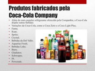 Produtos fabricados pela
Coca-Cola Company
• Além do mais popular refrigerante oferecido pela Companhia, a Coca-Cola
  dispõe outras bebidas:
• Variações da Coca-Cola, como a Coca Zero e a Coca Light Plus;
• Fanta;
• Kuat;
• Sprite;
• Crystal;
• Bebidas da Del Valle;
• Aquarius Fresh;
• Bebidas Leão;
• Burn;
• Gladiator;
• Schwepps;
• I9;
• Powerade.
 