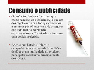 Consumo e publicidade
• Os anúncios da Coca foram sempre
  muito penetrantes e influentes, já que um
  dos objetivos do criador, que comandou
  a empresa por 60 anos era o de assegurar
  que todo mundo no planeta
  experimentasse a Coca-Cola e a tornasse
  uma bebida preferida.

• Apenas nos Estados Unidos, a
  companhia investiu mais de 30 milhões
  de dólares em publicidade do produto,
  para apelar o consumo principalmente
  dos jovens.
 