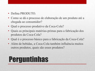 • Defina PRODUTO.
• Como se dá o processo de elaboração de um produto até a
  chegada ao consumidor?
• Qual o processo produtivo da Coca-Cola?
• Quais as principais matérias-primas para a fabricação dos
  produtos da Coca-Cola?
• Qual é o processo básico para a fabricação da Coca-Cola?
• Além de bebidas, a Coca-Cola também influência muitos
  outros produtos, quais são esses produtos?



Perguntinhas
 