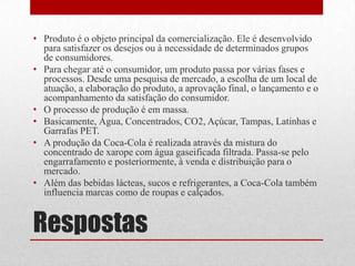 • Produto é o objeto principal da comercialização. Ele é desenvolvido
  para satisfazer os desejos ou à necessidade de determinados grupos
  de consumidores.
• Para chegar até o consumidor, um produto passa por várias fases e
  processos. Desde uma pesquisa de mercado, a escolha de um local de
  atuação, a elaboração do produto, a aprovação final, o lançamento e o
  acompanhamento da satisfação do consumidor.
• O processo de produção é em massa.
• Basicamente, Água, Concentrados, CO2, Açúcar, Tampas, Latinhas e
  Garrafas PET.
• A produção da Coca-Cola é realizada através da mistura do
  concentrado de xarope com água gaseificada filtrada. Passa-se pelo
  engarrafamento e posteriormente, à venda e distribuição para o
  mercado.
• Além das bebidas lácteas, sucos e refrigerantes, a Coca-Cola também
  influencia marcas como de roupas e calçados.


Respostas
 
