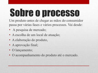 Sobre o processo
Um produto antes de chegar as mãos do consumidor
passa por várias fases e vários processos. Vai desde:
• A pesquisa de mercado;
• A escolha de um local de atuação;
• A elaboração do produto,
• A aprovação final;
• O lançamento;
• O acompanhamento do produto até o mercado.
 