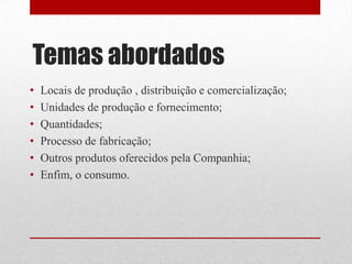 Temas abordados
•   Locais de produção , distribuição e comercialização;
•   Unidades de produção e fornecimento;
•   Quantidades;
•   Processo de fabricação;
•   Outros produtos oferecidos pela Companhia;
•   Enfim, o consumo.
 