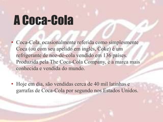 A Coca-Cola
• Coca-Cola, ocasionalmente referida como simplesmente
  Coca (ou com seu apelido em inglês, Coke) é um
  refrigerante de noz-de-cola vendido em 136 países.
  Produzida pela The Coca-Cola Company, é a marca mais
  conhecida e vendida do mundo.

• Hoje em dia, são vendidas cerca de 40 mil latinhas e
  garrafas de Coca-Cola por segundo nos Estados Unidos.
 