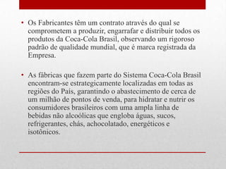 • Os Fabricantes têm um contrato através do qual se
  comprometem a produzir, engarrafar e distribuir todos os
  produtos da Coca-Cola Brasil, observando um rigoroso
  padrão de qualidade mundial, que é marca registrada da
  Empresa.

• As fábricas que fazem parte do Sistema Coca-Cola Brasil
  encontram-se estrategicamente localizadas em todas as
  regiões do País, garantindo o abastecimento de cerca de
  um milhão de pontos de venda, para hidratar e nutrir os
  consumidores brasileiros com uma ampla linha de
  bebidas não alcoólicas que engloba águas, sucos,
  refrigerantes, chás, achocolatado, energéticos e
  isotônicos.
 