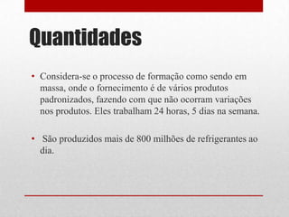 Quantidades
• Considera-se o processo de formação como sendo em
  massa, onde o fornecimento é de vários produtos
  padronizados, fazendo com que não ocorram variações
  nos produtos. Eles trabalham 24 horas, 5 dias na semana.

• São produzidos mais de 800 milhões de refrigerantes ao
  dia.
 