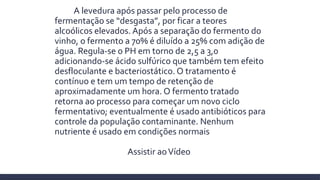 A levedura após passar pelo processo de
fermentação se “desgasta”, por ficar a teores
alcoólicos elevados. Após a separação do fermento do
vinho, o fermento a 70% é diluído a 25% com adição de
água. Regula-se o PH em torno de 2,5 a 3,0
adicionando-se ácido sulfúrico que também tem efeito
desfloculante e bacteriostático. O tratamento é
contínuo e tem um tempo de retenção de
aproximadamente um hora. O fermento tratado
retorna ao processo para começar um novo ciclo
fermentativo; eventualmente é usado antibióticos para
controle da população contaminante. Nenhum
nutriente é usado em condições normais
Assistir aoVídeo
 