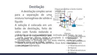 
Clique para editar o formato do texto
da estrutura de tópicos

2.º Nível da estrutura de tópicos
− 3.º Nível da estrutura de
tópicos

4.º Nível da estrutura de
tópicos
− 5.º Nível da estrutura
de tópicos
− 6.º Nível da estrutura
de tópicos
− 7.º Nível da estrutura
de tópicos
− 8.º Nível da estrutura
de tópicos
Destilação
Clique para editar o texto mestre
Segundo nível
Terceiro nível
Quarto nível
Quinto nível
O balão possui uma saída lateral, inclinada para baixo, na sua
parte superior. Nessa saída é acoplado o condensador. O
condensador é formado por um duto interno, onde em volta
desse duto passa água fria corrente. Esse duto desemboca em
um béquer
A destilação simples serve
para a separação de uma
mistura homogênea de sólido e
líquido
A solução é colocada em um
balão de destilação, feito de
vidro com fundo redondo e
plano, que é esquentado por
uma chama. A boca do balão é
tampada com uma rolha, junto
com um termômetro.
 