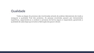Qualidade
Todas as etapas do processo são monitoradas através de análises laboratoriais de modo a
assegurar a qualidade final dos produtos. As pessoas envolvidas passam por treinamentos
específicos, capacitando-as a conduzir o processo de forma segura e responsável, garantindo a
qualidade de cada etapa que envolve a fabricação de açúcar e álcool.
 