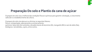 Preparação Do solo e Plantio da cana de açúcar
O preparo do solo visa a melhoria das condições físicas e químicas para garantir a brotação, o crescimento
radicular e o estabelecimento da cultura.
O preparo do solo visa atenuar ou eliminar os seguintes fatores:
físicos: compactação, adensamento e encharcamento;
químicos: baixo teor de nutrientes, elevados teores de alumínio (Al), manganês (Mn) e sais de sódio (Na);
biológicos: nematóides, cupins, entre outros.
 