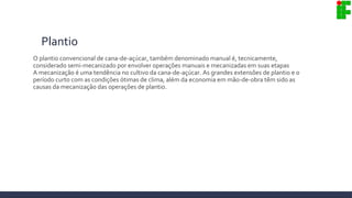 Plantio
O plantio convencional de cana-de-açúcar, também denominado manual é, tecnicamente,
considerado semi-mecanizado por envolver operações manuais e mecanizadas em suas etapas
A mecanização é uma tendência no cultivo da cana-de-açúcar. As grandes extensões de plantio e o
período curto com as condições ótimas de clima, além da economia em mão-de-obra têm sido as
causas da mecanização das operações de plantio.
 