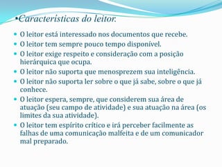 •Características do leitor.
 O leitor está interessado nos documentos que recebe.
 O leitor tem sempre pouco tempo disponível.
 O leitor exige respeito e consideração com a posição
    hierárquica que ocupa.
   O leitor não suporta que menosprezem sua inteligência.
   O leitor não suporta ler sobre o que já sabe, sobre o que já
    conhece.
   O leitor espera, sempre, que considerem sua área de
    atuação (seu campo de atividade) e sua atuação na área (os
    limites da sua atividade).
   O leitor tem espírito crítico e irá perceber facilmente as
    falhas de uma comunicação malfeita e de um comunicador
    mal preparado.
 