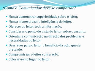 •Como o Comunicador deve se comportar?

  Nunca demonstrar superioridade sobre o leitor.
  Nunca menosprezar a inteligência do leitor.
  Oferecer ao leitor toda a informação.
  Considerar o ponto de vista do leitor sobre o assunto.
  Orientar a comunicação na direção dos problemas e
   necessidades do leitor.
  Descrever para o leitor o benefício da ação que se
   pretende.
  Compromissar o leitor com a ação.
  Colocar-se no lugar do leitor.
 