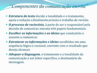 “Componentes da comunicação escrita”
 Estrutura do texto decide a tonalidade e o tratamento,
    apoia a redação e,finalmente,orienta o trabalho de revisão
   O processo de raciocínio, à parte de ser o responsável pela
    decisão de comunicar, executa três papeis fundamentais.
   Escolher as informações e as ideias que conduzirão o
    assunto a comunicar.
   Estruturar as informações e ideias escolhidas em uma
    sequência lógica e racional, coerente com o resultado que
    deseja alcançar.
   Adequar a linguagem, o tratamento e a tonalidade da
    comunicação a um leitor especifico, o destinatário da
    mensagem.
 