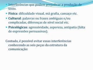  Interferências que podem prejudicar a produção de
  texto.
 Física: dificuldade visual, má grafia, cansaço etc.
 Cultural: palavras ou frases ambíguas e/ou
  complicadas, diferenças de nível social etc.
 Psicológicas: agressividade, aspereza, antipatia (falta
  de expressões persuasivas).

Contudo, é possível evitar essas interferências
  conhecendo as seis peças da estrutura da
  comunicação:
 