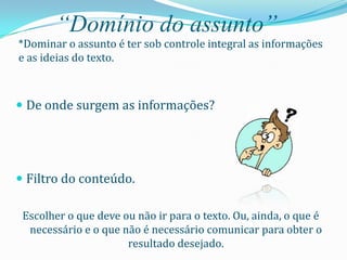 “Domínio do assunto”
*Dominar o assunto é ter sob controle integral as informações
e as ideias do texto.



 De onde surgem as informações?




 Filtro do conteúdo.

 Escolher o que deve ou não ir para o texto. Ou, ainda, o que é
  necessário e o que não é necessário comunicar para obter o
                      resultado desejado.
 