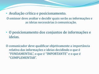 • Avaliação crítica e posicionamento.
O emissor deve avaliar e decidir quais serão as informações e
            as ideias necessárias à comunicação.


• O posicionamento dos conjuntos de informações e
  ideias.

O comunicador deve qualificar objetivamente a importância
  relativa das informações e ideias decidindo o que é
  “FUNDAMENTAL”, o que é “IMPORTANTE” e o que é
  “COMPLEMENTAR”.
 