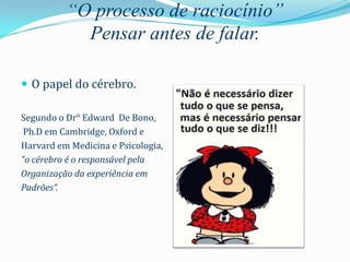 “O processo de raciocínio”
            Pensar antes de falar.

 O papel do cérebro.

Segundo o Dr° Edward De Bono,
 Ph.D em Cambridge, Oxford e
Harvard em Medicina e Psicologia,
“o cérebro é o responsável pela
Organização da experiência em
Padrões”.
 