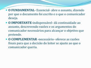  O FUNDAMENTAL- Essencial- abre o assunto, dizendo
  por que o documento foi escrito e o que o comunicador
  deseja.
 O IMPORTANTE-indispensável- dá continuidade ao
  assunto, descrevendo razões e os argumentos do
  comunicador necessários para alcançar o objetivo que
  pretende.
 O COMPLEMENTAR -necessário- oferece as razões
  finais para que a decisão do leitor se ajuste ao que o
  comunicador queria.
 