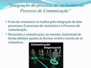 “Integração do processo de raciocínio ao
       Processo de Comunicação”

 O ato de comunicar se realiza pela integração de dois
  processos: O processo de raciocínio e o Processo de
  comunicação.
 Raciocínio e comunicação, no entanto, funcionam de
  forma distinta quanto às formas verbal e escrita de se
  comunicar.
 