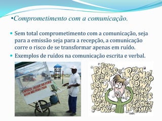 •Comprometimento com a comunicação.

 Sem total comprometimento com a comunicação, seja
  para a emissão seja para a recepção, a comunicação
  corre o risco de se transformar apenas em ruído.
 Exemplos de ruídos na comunicação escrita e verbal.
 