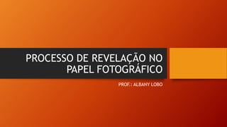 PROCESSO DE REVELAÇÃO NO
PAPEL FOTOGRÁFICO
PROF.: ALBANY LOBO
 