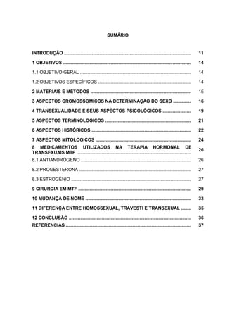 SUMÁRIO


INTRODUÇÃO .....................................................................................................    11

1 OBJETIVOS .....................................................................................................   14

1.1 OBJETIVO GERAL ........................................................................................         14

1.2 OBJETIVOS ESPECÍFICOS ..........................................................................                14

2 MATERIAIS E MÉTODOS ................................................................................              15

3 ASPECTOS CROMOSSOMICOS NA DETERMINAÇÃO DO SEXO ..............                                                     16

4 TRANSEXUALIDADE E SEUS ASPECTOS PSICOLÓGICOS ......................                                               19

5 ASPECTOS TERMINOLOGICOS ....................................................................                      21

6 ASPECTOS HISTÓRICOS ...............................................................................               22

7 ASPECTOS MITOLOGICOS ............................................................................                 24
8 MEDICAMENTOS UTILIZADOS NA TERAPIA HORMONAL DE
                                                                                                                    26
TRANSEXUAIS MTF ...........................................................................................
8.1 ANTIANDRÓGENO .......................................................................................           26

8.2 PROGESTERONA .........................................................................................          27

8.3 ESTROGÊNIO ...............................................................................................      27

9 CIRURGIA EM MTF .........................................................................................         29

10 MUDANÇA DE NOME ....................................................................................             33

11 DIFERENÇA ENTRE HOMOSSEXUAL, TRAVESTI E TRANSEXUAL ........                                                      35

12 CONCLUSÃO .................................................................................................      36
REFERÊNCIAS ...................................................................................................     37
 