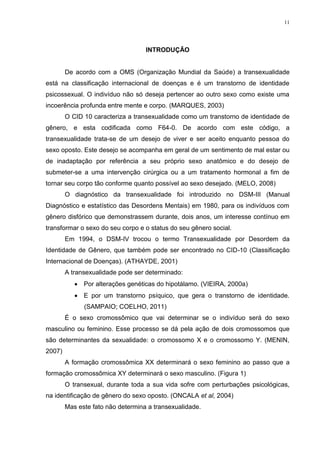 11




                                   INTRODUÇÃO


        De acordo com a OMS (Organização Mundial da Saúde) a transexualidade
está na classificação internacional de doenças e é um transtorno de identidade
psicossexual. O indivíduo não só deseja pertencer ao outro sexo como existe uma
incoerência profunda entre mente e corpo. (MARQUES, 2003)
        O CID 10 caracteriza a transexualidade como um transtorno de identidade de
gênero, e esta codificada como F64-0. De acordo com este código, a
transexualidade trata-se de um desejo de viver e ser aceito enquanto pessoa do
sexo oposto. Este desejo se acompanha em geral de um sentimento de mal estar ou
de inadaptação por referência a seu próprio sexo anatômico e do desejo de
submeter-se a uma intervenção cirúrgica ou a um tratamento hormonal a fim de
tornar seu corpo tão conforme quanto possível ao sexo desejado. (MELO, 2008)
        O diagnóstico da transexualidade foi introduzido no DSM-III (Manual
Diagnóstico e estatístico das Desordens Mentais) em 1980, para os indivíduos com
gênero disfórico que demonstrassem durante, dois anos, um interesse contínuo em
transformar o sexo do seu corpo e o status do seu gênero social.
        Em 1994, o DSM-IV trocou o termo Transexualidade por Desordem da
Identidade de Gênero, que também pode ser encontrado no CID-10 (Classificação
Internacional de Doenças). (ATHAYDE, 2001)
        A transexualidade pode ser determinado:
            Por alterações genéticas do hipotálamo. (VIEIRA, 2000a)
            E por um transtorno psíquico, que gera o transtorno de identidade.
              (SAMPAIO; COELHO, 2011)
        É o sexo cromossômico que vai determinar se o indivíduo será do sexo
masculino ou feminino. Esse processo se dá pela ação de dois cromossomos que
são determinantes da sexualidade: o cromossomo X e o cromossomo Y. (MENIN,
2007)
        A formação cromossômica XX determinará o sexo feminino ao passo que a
formação cromossômica XY determinará o sexo masculino. (Figura 1)
        O transexual, durante toda a sua vida sofre com perturbações psicológicas,
na identificação de gênero do sexo oposto. (ONCALA et al, 2004)
        Mas este fato não determina a transexualidade.
 