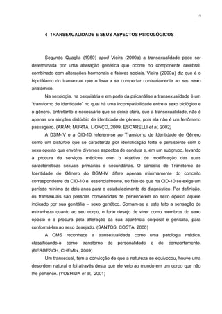 19




      4 TRANSEXUALIDADE E SEUS ASPECTOS PSICOLÓGICOS




      Segundo Quaglia (1980) apud Vieira (2000a) a transexualidade pode ser
determinada por uma alteração genética que ocorre no componente cerebral,
combinado com alterações hormonais e fatores sociais. Vieira (2000a) diz que é o
hipotálamo do transexual que o leva a se comportar contrariamente ao seu sexo
anatômico.
      Na sexologia, na psiquiatria e em parte da psicanálise a transexualidade é um
“transtorno de identidade” no qual há uma incompatibilidade entre o sexo biológico e
o gênero. Entretanto é necessário que se deixe claro, que a transexualidade, não é
apenas um simples distúrbio de identidade de gênero, pois ela não é um fenômeno
passageiro. (ARÁN; MURTA; LIONÇO, 2009; ESCARELLI et al, 2002)
      A DSM-IV e a CID-10 referem-se ao Transtorno de Identidade de Gênero
como um distúrbio que se caracteriza por identificação forte e persistente com o
sexo oposto que envolve diversos aspectos de conduta e, em um subgrupo, levando
à procura de serviços médicos com o objetivo de modificação das suas
características sexuais primárias e secundárias. O conceito de Transtorno de
Identidade de Gênero do DSM-IV difere apenas minimamente do conceito
correspondente da CID-10 e, essencialmente, no fato de que na CID-10 se exige um
período mínimo de dois anos para o estabelecimento do diagnóstico. Por definição,
os transexuais são pessoas convencidas de pertencerem ao sexo oposto àquele
indicado por sua genitália – sexo genético. Somam-se a este fato a sensação de
estranheza quanto ao seu corpo, o forte desejo de viver como membros do sexo
oposto e a procura pela alteração da sua aparência corporal e genitália, para
conformá-las ao sexo desejado. (SANTOS; COSTA, 2008)
      A OMS reconhece a transexualidade como uma patologia médica,
classificando-o   como   transtorno   de   personalidade   e   de   comportamento.
(BERGESCH; CHEMIN, 2009)
      Um transexual, tem a convicção de que a natureza se equivocou, houve uma
desordem natural e foi através desta que ele veio ao mundo em um corpo que não
lhe pertence. (YOSHIDA et al, 2001)
 