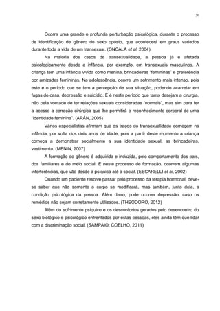 20




      Ocorre uma grande e profunda perturbação psicológica, durante o processo
de identificação de gênero do sexo oposto, que acontecerá em graus variados
durante toda a vida de um transexual. (ONCALA et al, 2004)
      Na maioria dos casos de transexualidade, a pessoa já é afetada
psicologicamente desde a infância, por exemplo, em transexuais masculinos. A
criança tem uma infância vivida como menina, brincadeiras “femininas” e preferência
por amizades femininas. Na adolescência, ocorre um sofrimento mais intenso, pois
este é o período que se tem a percepção de sua situação, podendo acarretar em
fugas de casa, depressão e suicídio. E é neste período que tanto desejam a cirurgia,
não pela vontade de ter relações sexuais consideradas “normais”, mas sim para ter
a acesso a correção cirúrgica que lhe permitirá o reconhecimento corporal de uma
“identidade feminina”. (ARÁN, 2005)
      Vários especialistas afirmam que os traços do transexualidade começam na
infância, por volta dos dois anos de idade, pois a partir deste momento a criança
começa a demonstrar socialmente a sua identidade sexual, as brincadeiras,
vestimenta. (MENIN, 2007)
      A formação do gênero é adquirida e induzida, pelo comportamento dos pais,
dos familiares e do meio social. E neste processo de formação, ocorrem algumas
interferências, que vão desde a psíquica até a social. (ESCARELLI et al, 2002)
      Quando um paciente resolve passar pelo processo da terapia hormonal, deve-
se saber que não somente o corpo se modificará, mas também, junto dele, a
condição psicológica da pessoa. Além disso, pode ocorrer depressão, caso os
remédios não sejam corretamente utilizados. (THEODORO, 2012)
      Além do sofrimento psíquico e os desconfortos gerados pelo desencontro do
sexo biológico e psicológico enfrentados por estas pessoas, eles ainda têm que lidar
com a discriminação social. (SAMPAIO; COELHO, 2011)
 
