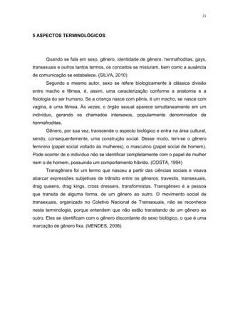 21




5 ASPECTOS TERMINOLÓGICOS




      Quando se fala em sexo, gênero, identidade de gênero, hermafroditas, gays,
transexuais e outros tantos termos, os conceitos se misturam, bem como a ausência
de comunicação se estabelece. (SILVA, 2010)
      Segundo o mesmo autor, sexo se refere biologicamente à clássica divisão
entre macho e fêmea, é, assim, uma caracterização conforme a anatomia e a
fisiologia do ser humano. Se a criança nasce com pênis, é um macho, se nasce com
vagina, é uma fêmea. Às vezes, o órgão sexual aparece simultaneamente em um
indivíduo, gerando os chamados intersexos, popularmente denominados de
hermafroditas.
      Gênero, por sua vez, transcende o aspecto biológico e entra na área cultural,
sendo, consequentemente, uma construção social. Desse modo, tem-se o gênero
feminino (papel social voltado às mulheres), o masculino (papel social de homem).
Pode ocorrer de o indivíduo não se identificar completamente com o papel de mulher
nem o de homem, possuindo um comportamento híbrido. (COSTA, 1994)
      Transgênero foi um termo que nasceu a partir das ciências sociais e visava
abarcar expressões subjetivas de trânsito entre os gêneros: travestis, transexuais,
drag queens, drag kings, cross dressers, transformistas. Transgênero é a pessoa
que transita de alguma forma, de um gênero ao outro. O movimento social de
transexuais, organizado no Coletivo Nacional de Transexuais, não se reconhece
nesta terminologia, porque entendem que não estão transitando de um gênero ao
outro. Eles se identificam com o gênero discordante do sexo biológico, o que é uma
marcação de gênero fixa. (MENDES, 2008)
 