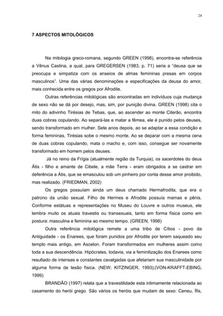 24




7 ASPECTOS MITOLÓGICOS




        Na mitologia greco-romana, segundo GREEN (1998), encontra-se referência
a Vênus Castina, a qual, para GREGERSEN (1983, p. 71) seria a “deusa que se
preocupa e simpatiza com os anseios de almas femininas presas em corpos
masculinos”. Uma das várias denominações e especificações da deusa do amor,
mais conhecida entre os gregos por Afrodite.
        Outras referências mitológicas são encontradas em indivíduos cuja mudança
de sexo não se dá por desejo, mas, sim, por punição divina. GREEN (1998) cita o
mito do adivinho Tirésias de Tebas, que, ao ascender ao monte Citerão, encontra
duas cobras copulando. Ao separá-las e matar a fêmea, ele é punido pelos deuses,
sendo transformado em mulher. Sete anos depois, ao se adaptar a essa condição e
forma femininas, Tirésias sobe o mesmo monte. Ao se deparar com a mesma cena
de duas cobras copulando, mata o macho e, com isso, consegue ser novamente
transformado em homem pelos deuses.
        Já no reino da Frígia (atualmente região da Turquia), os sacerdotes do deus
Átis - filho e amante de Cibele, a mãe Terra - eram obrigados a se castrar em
deferência a Átis, que se emasculou sob um pinheiro por conta desse amor proibido,
mas realizado. (FRIEDMAN, 2002)
        Os gregos possuíam ainda um deus chamado Hermafrodita, que era o
patrono da união sexual. Filho de Hermes e Afrodite possuía mamas e pênis.
Conforme estátuas e representações no Museu do Louvre e outros museus, ele
lembra muito os atuais travestis ou transexuais, tanto em forma física como em
postura: masculina e feminina ao mesmo tempo. (GREEN, 1998)
        Outra referência mitológica remete a uma tribo de Cítios - povo da
Antiguidade - os Enarees, que foram punidos por Afrodite por terem saqueado seu
templo mais antigo, em Ascelon. Foram transformados em mulheres assim como
toda a sua descendência. Hipócrates, todavia, via a feminilização dos Enarees como
resultado de intensas e constantes cavalgadas que afetariam sua masculinidade por
alguma forma de lesão física. (NEW; KITZINGER, 1993);(VON-KRAFFT-EBING,
1999)
        BRANDÃO (1997) relata que a travestilidade esta intimamente relacionada ao
casamento do herói grego. São vários os heróis que mudam de sexo: Ceneu, Ífis,
 