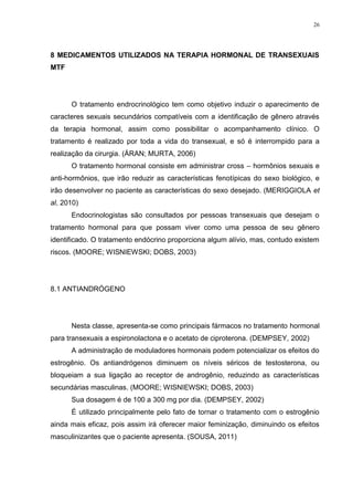 26




8 MEDICAMENTOS UTILIZADOS NA TERAPIA HORMONAL DE TRANSEXUAIS
MTF




      O tratamento endrocrinológico tem como objetivo induzir o aparecimento de
caracteres sexuais secundários compatíveis com a identificação de gênero através
da terapia hormonal, assim como possibilitar o acompanhamento clínico. O
tratamento é realizado por toda a vida do transexual, e só é interrompido para a
realização da cirurgia. (ÁRAN; MURTA, 2006)
      O tratamento hormonal consiste em administrar cross – hormônios sexuais e
anti-hormônios, que irão reduzir as características fenotípicas do sexo biológico, e
irão desenvolver no paciente as características do sexo desejado. (MERIGGIOLA et
al, 2010)
      Endocrinologistas são consultados por pessoas transexuais que desejam o
tratamento hormonal para que possam viver como uma pessoa de seu gênero
identificado. O tratamento endócrino proporciona algum alívio, mas, contudo existem
riscos. (MOORE; WISNIEWSKI; DOBS, 2003)




8.1 ANTIANDRÓGENO




      Nesta classe, apresenta-se como principais fármacos no tratamento hormonal
para transexuais a espironolactona e o acetato de ciproterona. (DEMPSEY, 2002)
      A administração de moduladores hormonais podem potencializar os efeitos do
estrogênio. Os antiandrógenos diminuem os níveis séricos de testosterona, ou
bloqueiam a sua ligação ao receptor de androgênio, reduzindo as características
secundárias masculinas. (MOORE; WISNIEWSKI; DOBS, 2003)
      Sua dosagem é de 100 a 300 mg por dia. (DEMPSEY, 2002)
      É utilizado principalmente pelo fato de tornar o tratamento com o estrogênio
ainda mais eficaz, pois assim irá oferecer maior feminização, diminuindo os efeitos
masculinizantes que o paciente apresenta. (SOUSA, 2011)
 