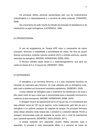 27




        Os principais efeitos adversos apresentados pelo uso de medicamentos
antiandrogênio é a hiperpotassemia e o aumento de pêlos corporais. (PINHEIRO,
2008)
        Seu mecanismo de ação resulta da inibição da produção de testosterona e da
interferência na ação androgênica. (LATRÔNICO, 1999)




8.2 PROGESTERONA




        O uso da progesterona na Terapia MTF induz o crescimento da mama
avançado, diminuem a irritabilidade e sensibilidade da mama. Há risco de causar
doença coronariana, acidente vascular cerebral (AVC) e embolia pulmonar, quando
associado ao estrogênio. (MOORE; WISNIEWSKI; DOBS, 2003)
        O fármaco utilizado desta classe é o medroxiprogesterona, que deve ser
usado em doses de 5 a 10 mg por dia. (DEMPSEY, 2002)




8.3 ESTROGÊNIO


        O estrogênio é um hormônio feminino, e é o mais importante hormônio na
transição de masculino para feminino. Os mais utilizados são os estrógenos orais,
pelo custo e também por fornecerem resultados satisfatórios. (DEMPSEY, 2002)
        A dose utilizada de estrogênio para o tratamento de transexuais é de duas á
três vezes maior do que a dose que é recomendada para a reposição hormonal em
mulheres na pós-menopausa. (MOORE; WISNIEWSKI; DOBS, 2003)
        A dosagem inicial é de basicamente de 6 a 8 mg por dia, e é consideravel que
seja utilizado cerca de 100 mg de aspirina, como coadjuvante, pelo fato de que o
estrogênio é um potente causador de coágulos de sangue. Os principais fármacos
desta classe utilizados nesta terapia são o estradiol e o estradiol valerate. Porém a
dosagem recomendada pode ser ajustada de acordo com o nível de testosterona
que o paciente apresenta. (DEMPSEY, 2002) (SOUSA, 2011)
        A terapia realizada com esteroides causam efeitos adversos reais e
aparentes. O principal e mais preocupante efeito, é o aumento de casos de
 