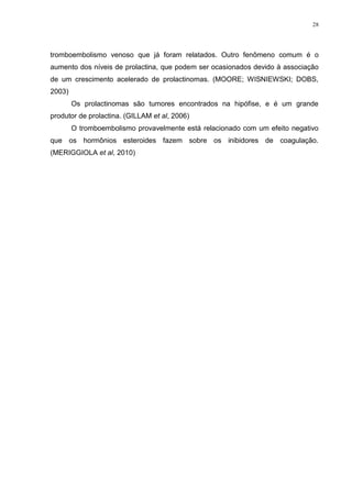 28




tromboembolismo venoso que já foram relatados. Outro fenômeno comum é o
aumento dos níveis de prolactina, que podem ser ocasionados devido à associação
de um crescimento acelerado de prolactinomas. (MOORE; WISNIEWSKI; DOBS,
2003)
        Os prolactinomas são tumores encontrados na hipófise, e é um grande
produtor de prolactina. (GILLAM et al, 2006)
        O tromboembolismo provavelmente está relacionado com um efeito negativo
que os hormônios esteroides fazem sobre os inibidores de coagulação.
(MERIGGIOLA et al, 2010)
 