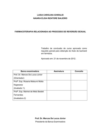 LUISA CAROLINA GHIRALDI
                      NAIARA ELISA RIZATORE BALIEIRO




 FARMACOTERAPIA RELACIONADA AO PROCESSO DE REVERSÃO SEXUAL




                                Trabalho de conclusão de curso aprovado como
                                requisito parcial para obtenção do título de bacharel
                                em farmácia.

                                Aprovado em: 21 de novembro de 2012.




        Banca examinadora                     Assinatura               Conceito
Prof. Dr. Marcos De Lucca Júnior
(Orientador)
Profª. Esp. Rosana Matsumi Motta
Kagesawa
(Avaliador 1)
Profª. Esp. Marinei de Melo Besteti
Fernandes
(Avaliadora 2)




                        Prof. Dr. Marcos De Lucca Júnior
                         Presidente da Banca Examinadora
 