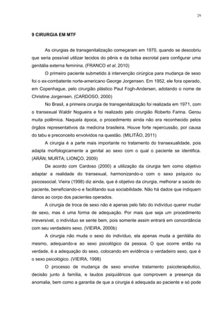 29




9 CIRURGIA EM MTF


      As cirurgias de transgenitalização começaram em 1970, quando se descobriu
que seria possível utilizar tecidos do pênis e da bolsa escrotal para configurar uma
genitália externa feminina. (FRANCO et al, 2010)
      O primeiro paciente submetido à intervenção cirúrgica para mudança de sexo
foi o ex-combatente norte-americano George Jorgensen. Em 1952, ele fora operado,
em Copenhague, pelo cirurgião plástico Paul Fogh-Andersen, adotando o nome de
Christine Jorgensen. (CARDOSO, 2000)
      No Brasil, a primeira cirurgia de transgenitalização foi realizada em 1971, com
o transexual Waldir Nogueira e foi realizado pelo cirurgião Roberto Farina. Gerou
muita polêmica. Naquela época, o procedimento ainda não era reconhecido pelos
órgãos representativos da medicina brasileira. Houve forte repercussão, por causa
do tabu e preconceito envolvidos na questão. (MILITÃO, 2011)
      A cirurgia é a parte mais importante no tratamento do transexualidade, pois
adapta morfologicamente a genital ao sexo com o qual o paciente se identifica.
(ARÁN; MURTA; LIONÇO, 2009)
      De acordo com Cardoso (2000) a utilização da cirurgia tem como objetivo
adaptar a realidade do transexual, harmonizando-o com o sexo psíquico ou
psicossocial. Vieira (1998) diz ainda, que é objetivo da cirurgia, melhorar a saúde do
paciente, beneficiando-o e facilitando sua sociabilidade. Não há dados que indiquem
danos ao corpo dos pacientes operados.
      A cirurgia de troca de sexo não é apenas pelo fato do indivíduo querer mudar
de sexo, mas é uma forma de adequação. Por mais que seja um procedimento
irreversível, o indivíduo se sente bem, pois somente assim entrará em concordância
com seu verdadeiro sexo. (VIEIRA, 2000b)
      A cirurgia não muda o sexo do indivíduo, ela apenas muda a genitália do
mesmo, adequando-a ao sexo psicológico da pessoa. O que ocorre então na
verdade, é a adequação do sexo, colocando em evidência o verdadeiro sexo, que é
o sexo psicológico. (VIEIRA, 1998)
      O processo de mudança de sexo envolve tratamento psicoterapêutico,
decisão junto à família, e laudos psiquiátricos que comprovem a presença da
anomalia, bem como a garantia de que a cirurgia é adequada ao paciente e só pode
 
