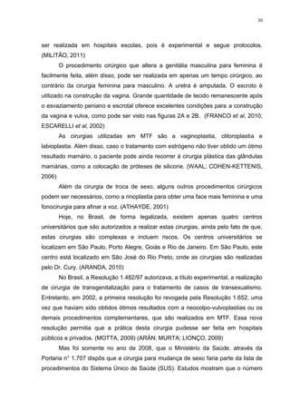 30




ser realizada em hospitais escolas, pois é experimental e segue protocolos.
(MILITÃO, 2011)
        O procedimento cirúrgico que altera a genitália masculina para feminina é
facilmente feita, além disso, pode ser realizada em apenas um tempo cirúrgico, ao
contrário da cirurgia feminina para masculino. A uretra é amputada. O escroto é
utilizado na construção da vagina. Grande quantidade de tecido remanescente após
o esvaziamento peniano e escrotal oferece excelentes condições para a construção
da vagina e vulva, como pode ser visto nas figuras 2A e 2B. (FRANCO et al, 2010;
ESCARELLI et al, 2002)
        As cirurgias utilizadas em MTF são a vaginoplastia, clitoroplastia e
labioplastia. Além disso, caso o tratamento com estrógeno não tiver obtido um ótimo
resultado mamário, o paciente pode ainda recorrer á cirurgia plástica das glândulas
mamárias, como a colocação de próteses de silicone. (WAAL; COHEN-KETTENIS,
2006)
        Além da cirurgia de troca de sexo, alguns outros procedimentos cirúrgicos
podem ser necessários, como a rinoplastia para obter uma face mais feminina e uma
fonocirurgia para afinar a voz. (ATHAYDE, 2001)
        Hoje, no Brasil, de forma legalizada, existem apenas quatro centros
universitários que são autorizados a realizar estas cirurgias, ainda pelo fato de que,
estas cirurgias são complexas e incluem riscos. Os centros universitários se
localizam em São Paulo, Porto Alegre, Goiás e Rio de Janeiro. Em São Paulo, este
centro está localizado em São José do Rio Preto, onde as cirurgias são realizadas
pelo Dr. Cury. (ARANDA, 2010)
        No Brasil, a Resolução 1.482/97 autorizava, a título experimental, a realização
de cirurgia de transgenitalização para o tratamento de casos de transexualismo.
Entretanto, em 2002, a primeira resolução foi revogada pela Resolução 1.652, uma
vez que haviam sido obtidos ótimos resultados com a neocolpo-vulvoplastias ou os
demais procedimentos complementares, que são realizados em MTF. Essa nova
resolução permitia que a prática desta cirurgia pudesse ser feita em hospitais
públicos e privados. (MOTTA, 2009) (ARÁN; MURTA; LIONÇO, 2009)
        Mas foi somente no ano de 2008, que o Ministério da Saúde, através da
Portaria n° 1.707 dispôs que a cirurgia para mudança de sexo faria parte da lista de
procedimentos do Sistema Único de Saúde (SUS). Estudos mostram que o número
 