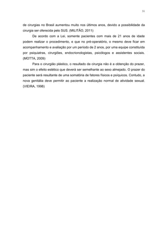 31




de cirurgias no Brasil aumentou muito nos últimos anos, devido a possibilidade da
cirurgia ser oferecida pelo SUS. (MILITÃO, 2011)
      De acordo com a Lei, somente pacientes com mais de 21 anos de idade
podem realizar o procedimento, e que no pré-operatório, o mesmo deve ficar em
acompanhamento e avaliação por um período de 2 anos, por uma equipe constituída
por psiquiatras, cirurgiões, endocrionologistas, psicólogos e assistentes sociais.
(MOTTA, 2009)
      Para o cirurgião plástico, o resultado da cirurgia não é a obtenção do prazer,
mas sim o efeito estético que deverá ser semelhante ao sexo almejado. O prazer do
paciente será resultante de uma somatória de fatores físicos e psíquicos. Contudo, a
nova genitália deve permitir ao paciente a realização normal de atividade sexual.
(VIEIRA, 1998)
 