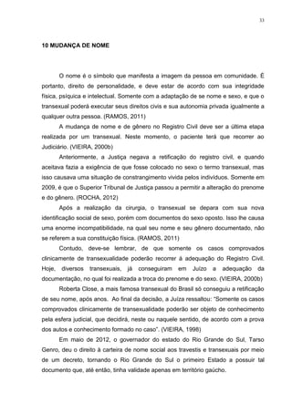 33




10 MUDANÇA DE NOME




        O nome é o símbolo que manifesta a imagem da pessoa em comunidade. É
portanto, direito de personalidade, e deve estar de acordo com sua integridade
física, psíquica e intelectual. Somente com a adaptação de se nome e sexo, e que o
transexual poderá executar seus direitos civis e sua autonomia privada igualmente a
qualquer outra pessoa. (RAMOS, 2011)
        A mudança de nome e de gênero no Registro Civil deve ser a última etapa
realizada por um transexual. Neste momento, o paciente terá que recorrer ao
Judiciário. (VIEIRA, 2000b)
        Anteriormente, a Justiça negava a retificação do registro civil, e quando
aceitava fazia a exigência de que fosse colocado no sexo o termo transexual, mas
isso causava uma situação de constrangimento vivida pelos indivíduos. Somente em
2009, é que o Superior Tribunal de Justiça passou a permitir a alteração do prenome
e do gênero. (ROCHA, 2012)
        Após a realização da cirurgia, o transexual se depara com sua nova
identificação social de sexo, porém com documentos do sexo oposto. Isso lhe causa
uma enorme incompatibilidade, na qual seu nome e seu gênero documentado, não
se referem a sua constituição física. (RAMOS, 2011)
        Contudo, deve-se lembrar, de que somente os casos comprovados
clinicamente de transexualidade poderão recorrer á adequação do Registro Civil.
Hoje,   diversos   transexuais,   já   conseguiram   em   Juízo   a   adequação   da
documentação, no qual foi realizada a troca do prenome e do sexo. (VIEIRA, 2000b)
        Roberta Close, a mais famosa transexual do Brasil só conseguiu a retificação
de seu nome, após anos. Ao final da decisão, a Juíza ressaltou: “Somente os casos
comprovados clinicamente de transexualidade poderão ser objeto de conhecimento
pela esfera judicial, que decidirá, neste ou naquele sentido, de acordo com a prova
dos autos e conhecimento formado no caso”. (VIEIRA, 1998)
        Em maio de 2012, o governador do estado do Rio Grande do Sul, Tarso
Genro, deu o direito à carteira de nome social aos travestis e transexuais por meio
de um decreto, tornando o Rio Grande do Sul o primeiro Estado a possuir tal
documento que, até então, tinha validade apenas em território gaúcho.
 